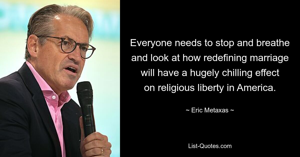 Everyone needs to stop and breathe and look at how redefining marriage will have a hugely chilling effect on religious liberty in America. — © Eric Metaxas