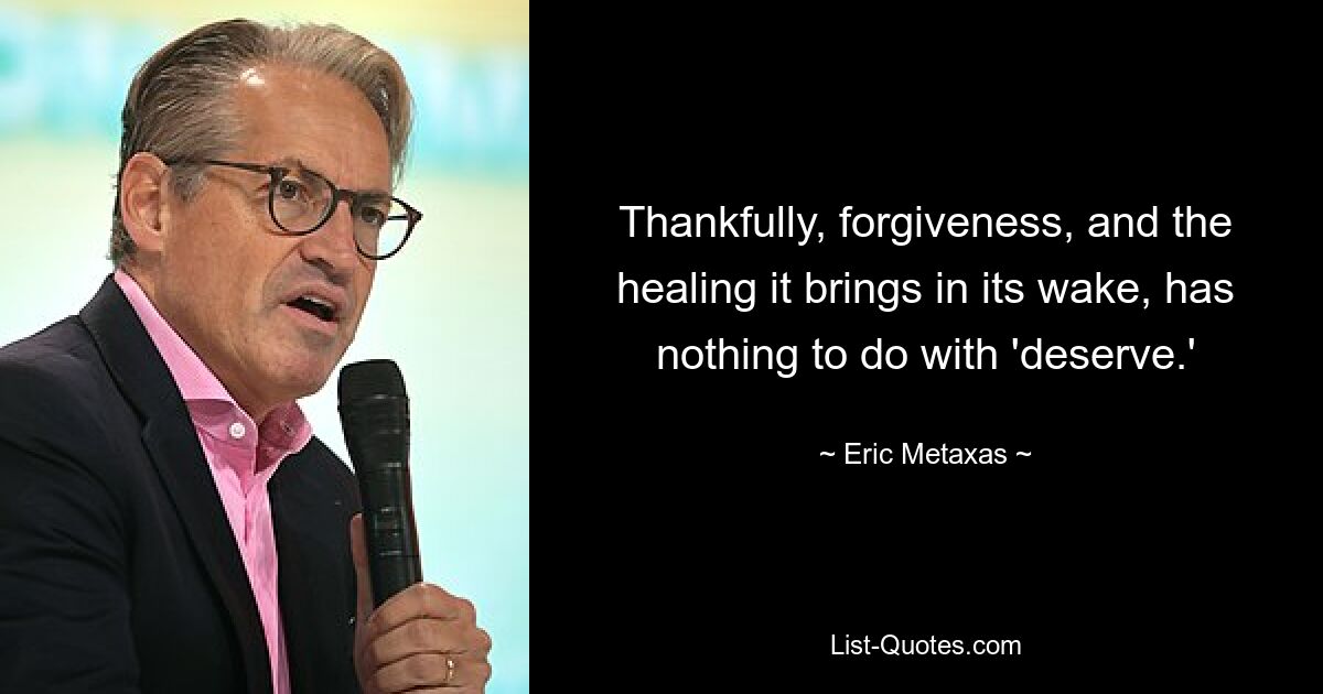 Thankfully, forgiveness, and the healing it brings in its wake, has nothing to do with 'deserve.' — © Eric Metaxas