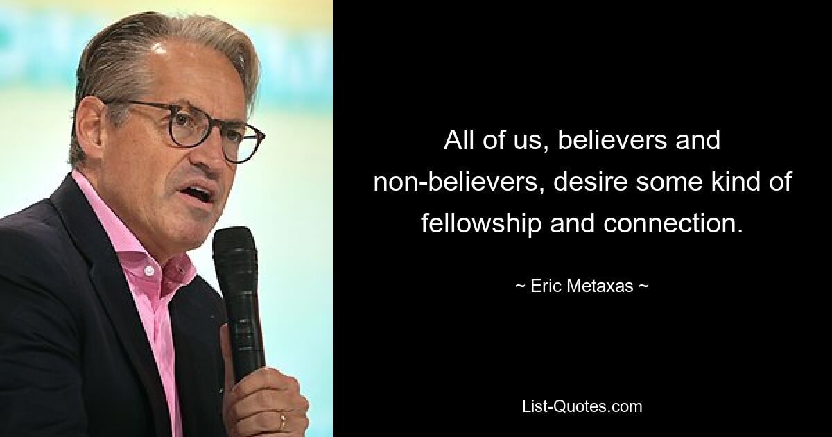 All of us, believers and non-believers, desire some kind of fellowship and connection. — © Eric Metaxas