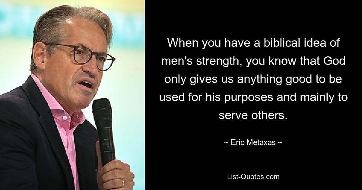 When you have a biblical idea of men's strength, you know that God only gives us anything good to be used for his purposes and mainly to serve others. — © Eric Metaxas