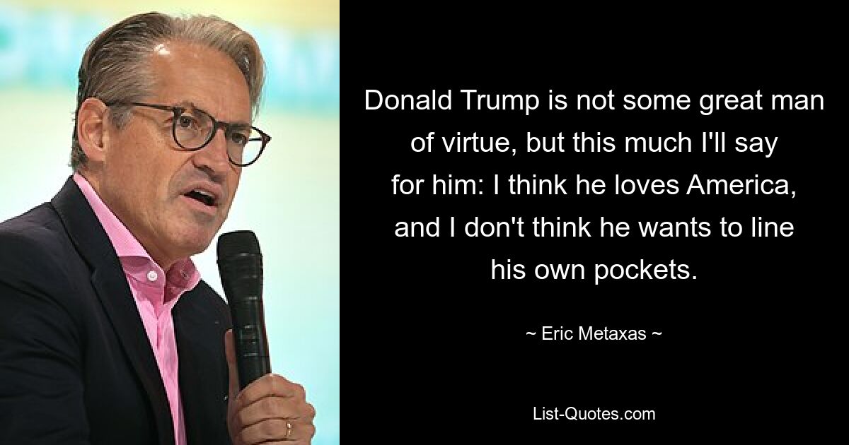 Donald Trump ist kein großer, tugendhafter Mann, aber so viel möchte ich für ihn sagen: Ich glaube, er liebt Amerika, und ich glaube nicht, dass er seine eigenen Taschen füllen will. — © Eric Metaxas