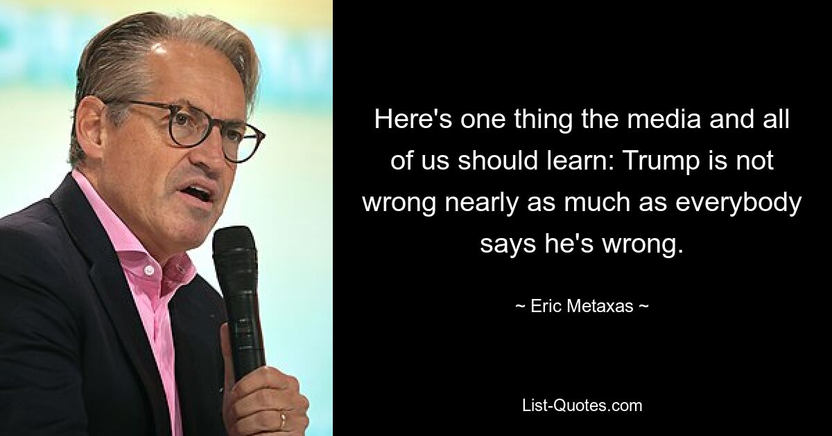 Here's one thing the media and all of us should learn: Trump is not wrong nearly as much as everybody says he's wrong. — © Eric Metaxas