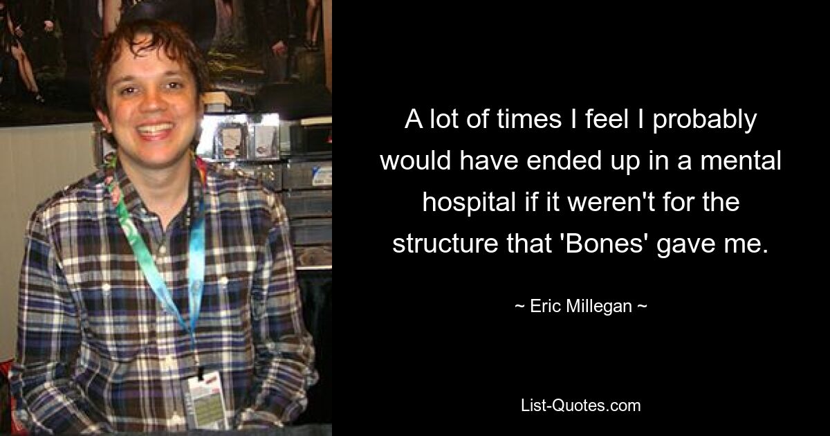 A lot of times I feel I probably would have ended up in a mental hospital if it weren't for the structure that 'Bones' gave me. — © Eric Millegan