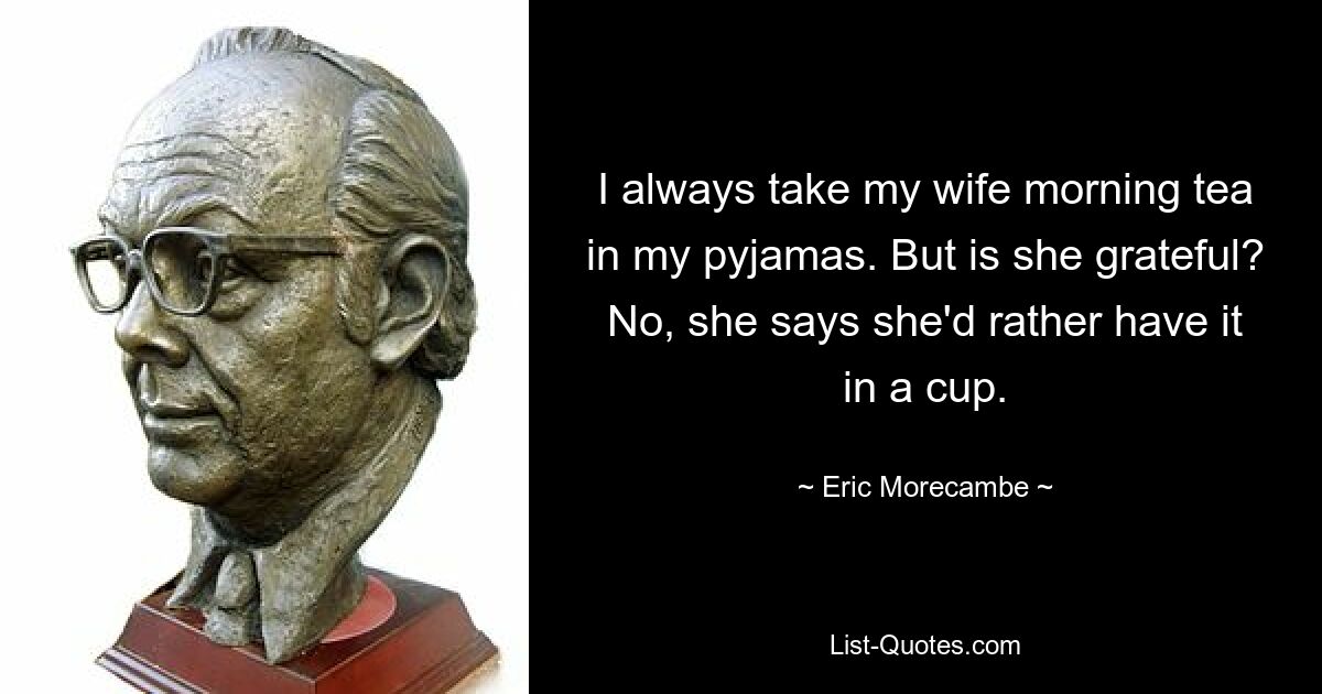 I always take my wife morning tea in my pyjamas. But is she grateful? No, she says she'd rather have it in a cup. — © Eric Morecambe