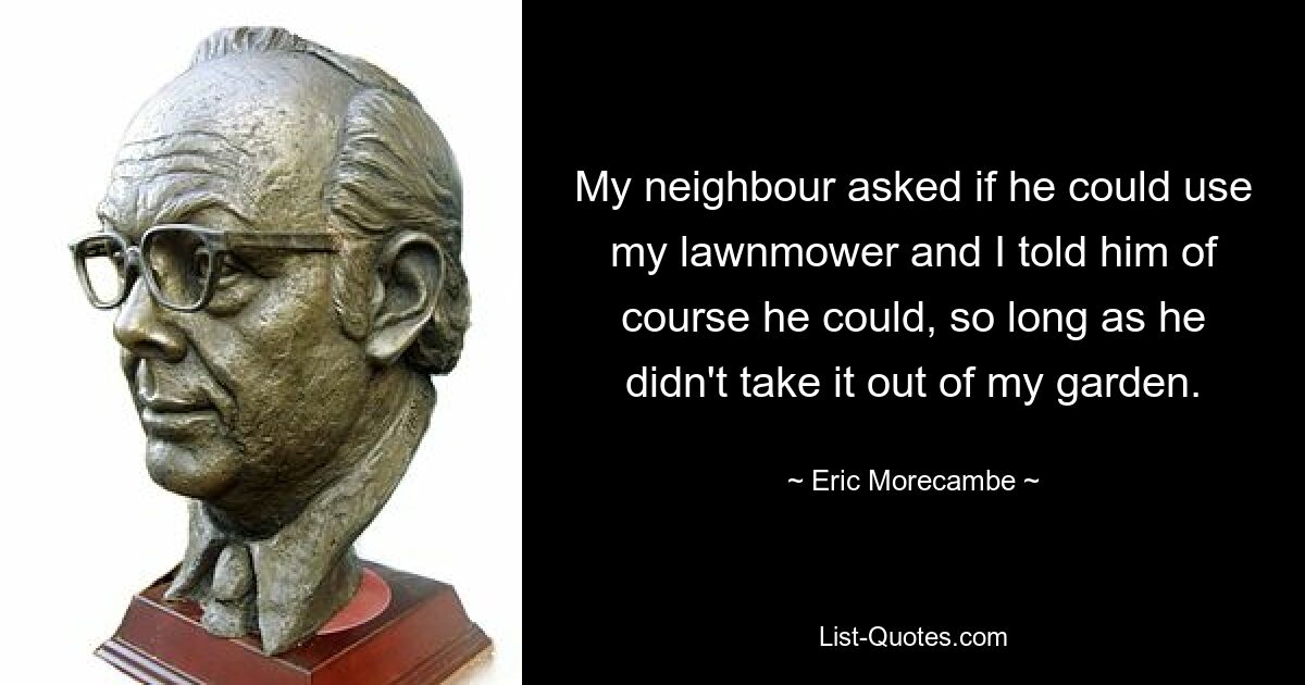 My neighbour asked if he could use my lawnmower and I told him of course he could, so long as he didn't take it out of my garden. — © Eric Morecambe