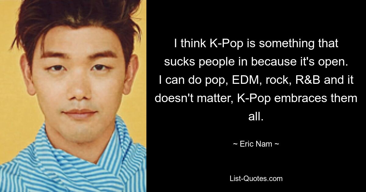 Я думаю, что K-Pop — это то, что затягивает людей, потому что оно открыто. Я могу заниматься поп-музыкой, электронной танцевальной музыкой, роком, R&amp;B, и это не имеет значения, K-Pop охватывает их всех. — © Эрик Нам