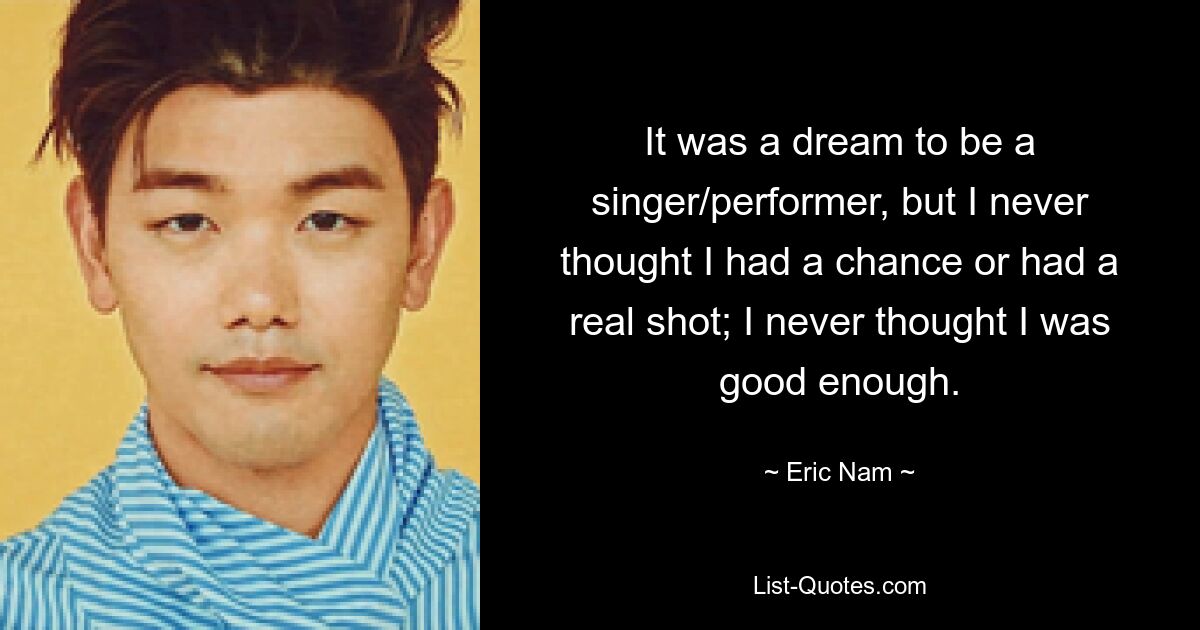 It was a dream to be a singer/performer, but I never thought I had a chance or had a real shot; I never thought I was good enough. — © Eric Nam