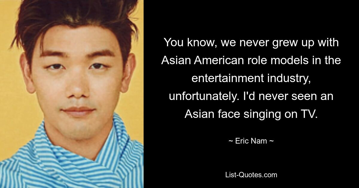 You know, we never grew up with Asian American role models in the entertainment industry, unfortunately. I'd never seen an Asian face singing on TV. — © Eric Nam