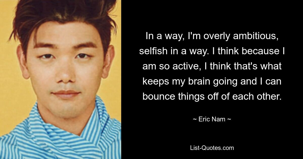 In a way, I'm overly ambitious, selfish in a way. I think because I am so active, I think that's what keeps my brain going and I can bounce things off of each other. — © Eric Nam