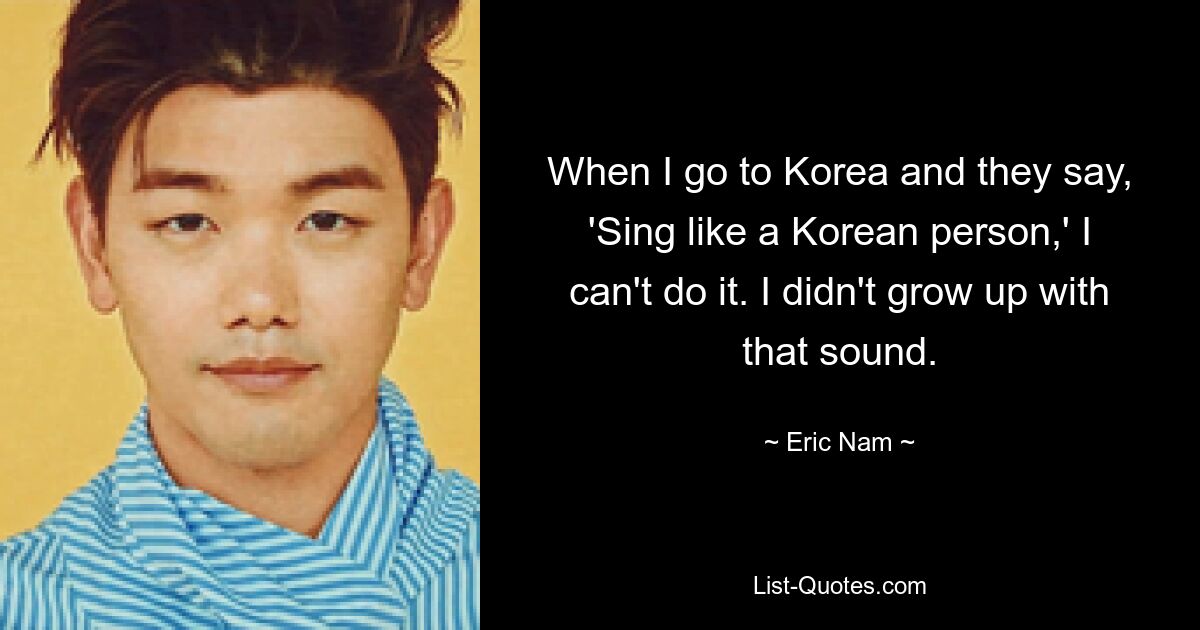 When I go to Korea and they say, 'Sing like a Korean person,' I can't do it. I didn't grow up with that sound. — © Eric Nam