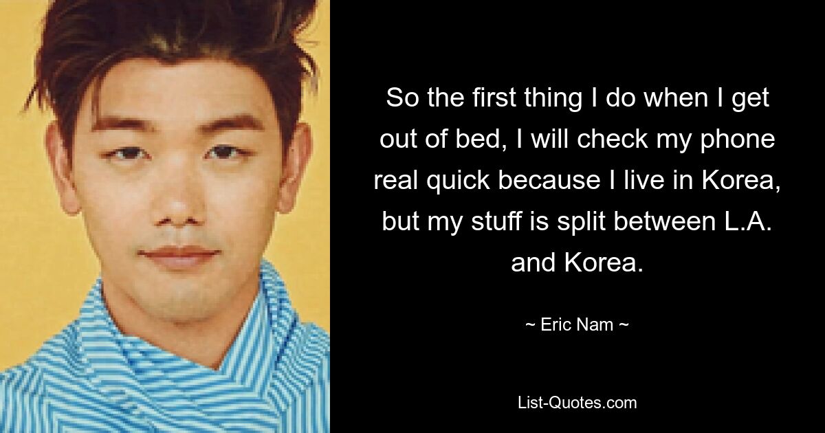 So the first thing I do when I get out of bed, I will check my phone real quick because I live in Korea, but my stuff is split between L.A. and Korea. — © Eric Nam