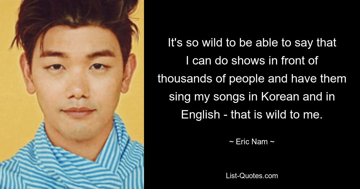 It's so wild to be able to say that I can do shows in front of thousands of people and have them sing my songs in Korean and in English - that is wild to me. — © Eric Nam