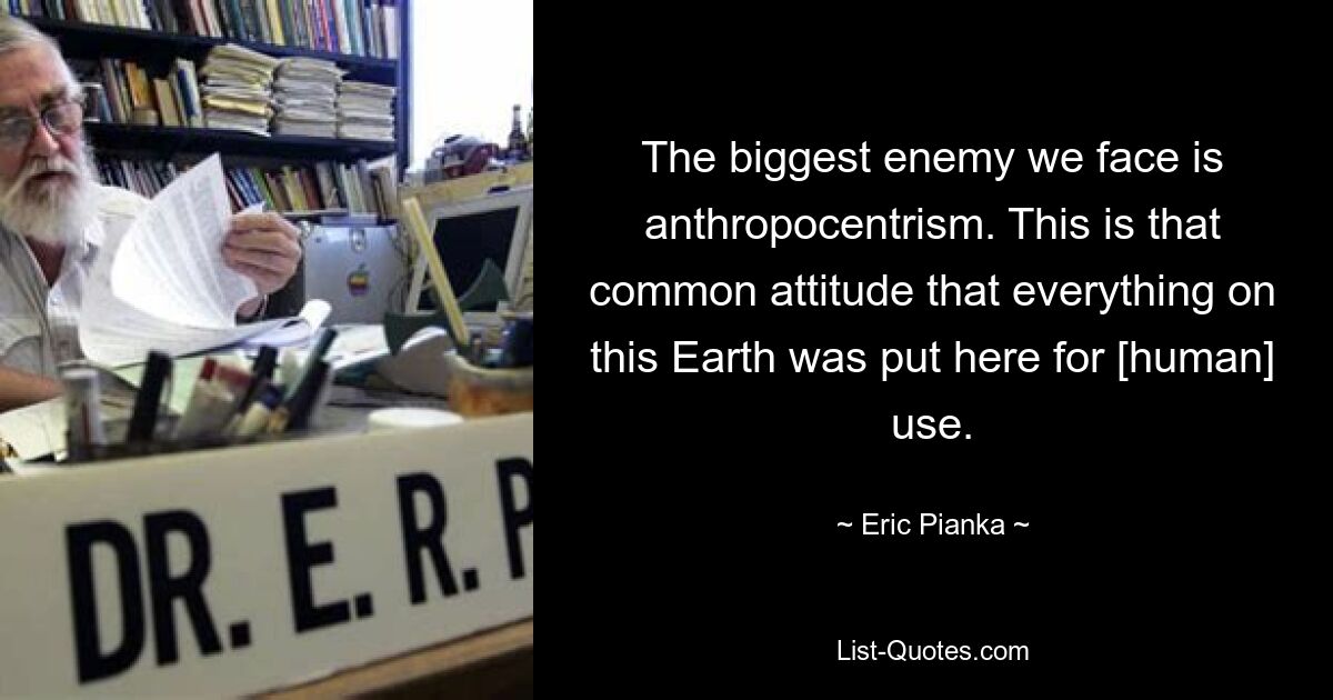 The biggest enemy we face is anthropocentrism. This is that common attitude that everything on this Earth was put here for [human] use. — © Eric Pianka