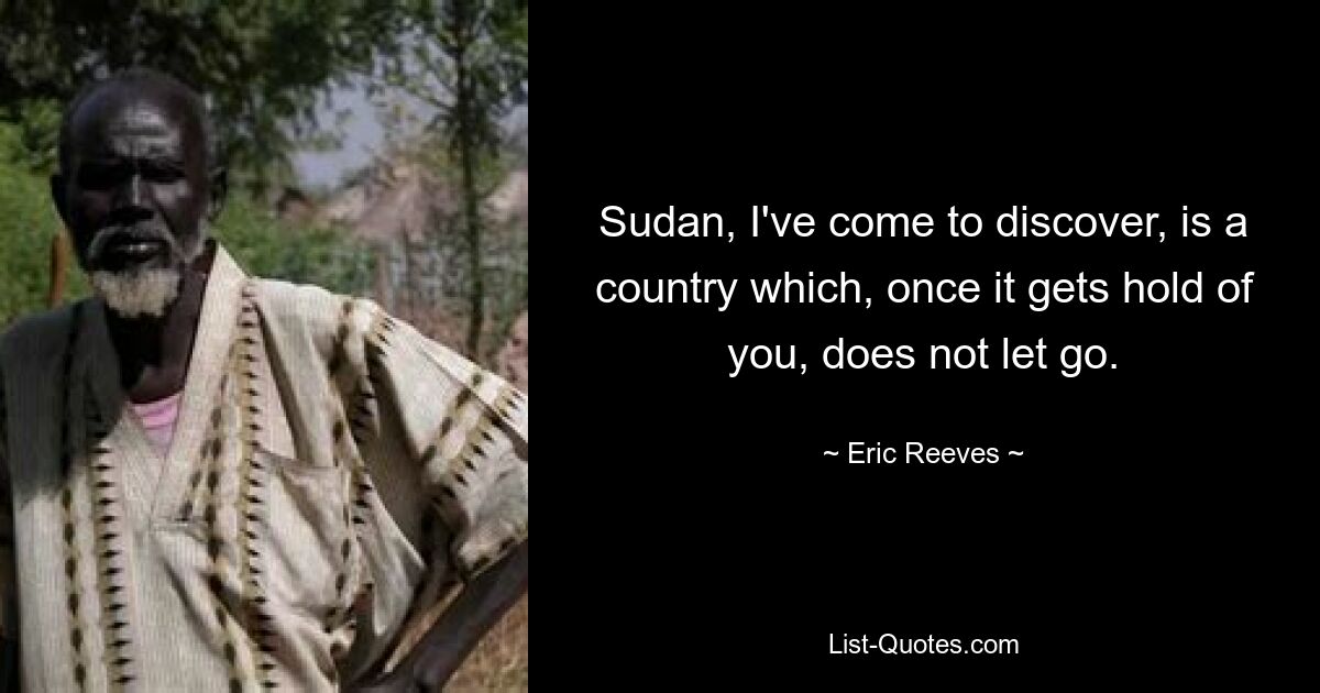 Sudan, I've come to discover, is a country which, once it gets hold of you, does not let go. — © Eric Reeves