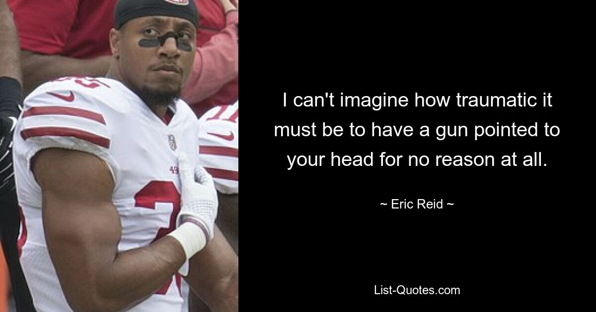 I can't imagine how traumatic it must be to have a gun pointed to your head for no reason at all. — © Eric Reid