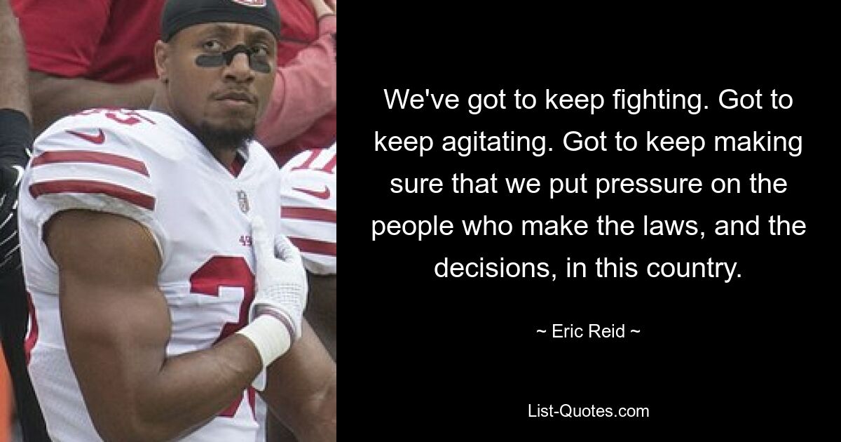 We've got to keep fighting. Got to keep agitating. Got to keep making sure that we put pressure on the people who make the laws, and the decisions, in this country. — © Eric Reid