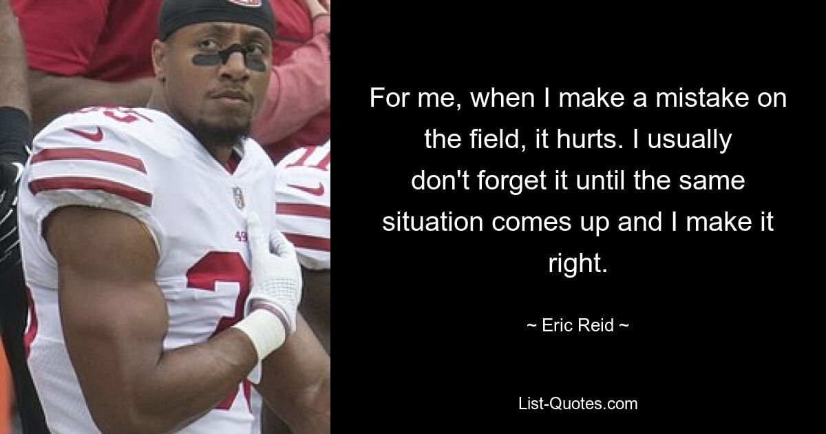 For me, when I make a mistake on the field, it hurts. I usually don't forget it until the same situation comes up and I make it right. — © Eric Reid