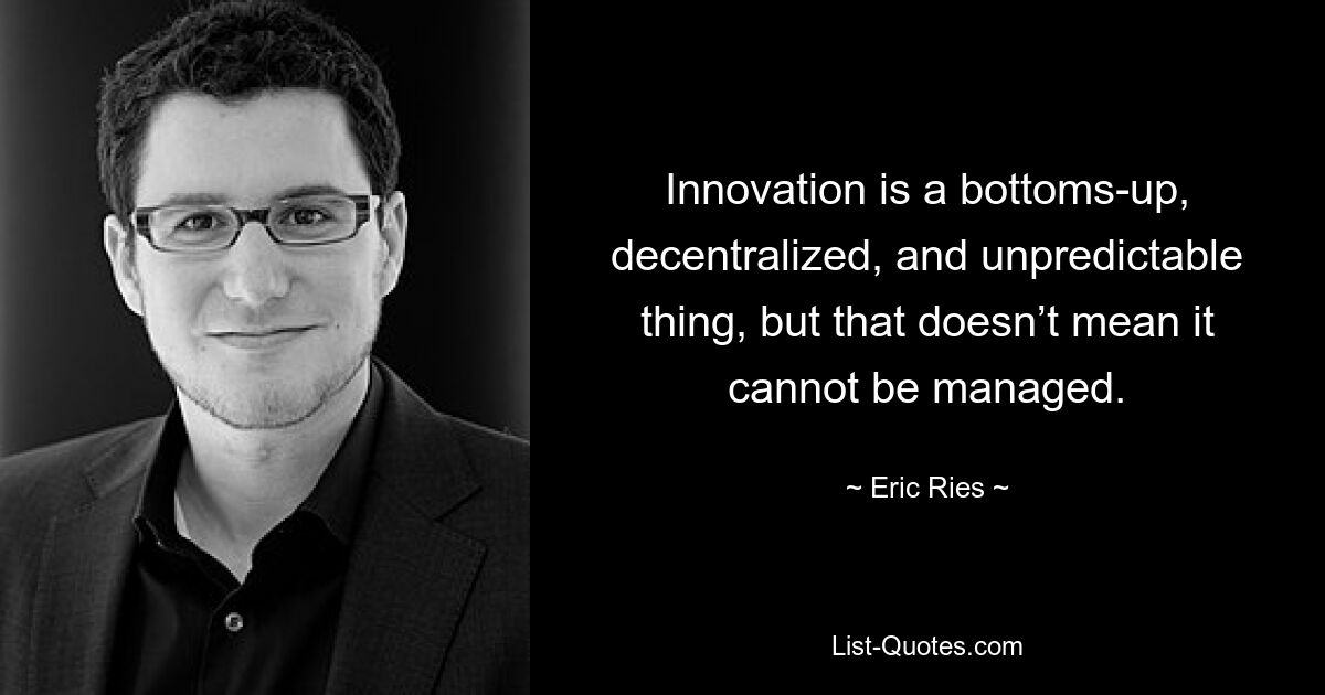 Innovation is a bottoms-up, decentralized, and unpredictable thing, but that doesn’t mean it cannot be managed. — © Eric Ries