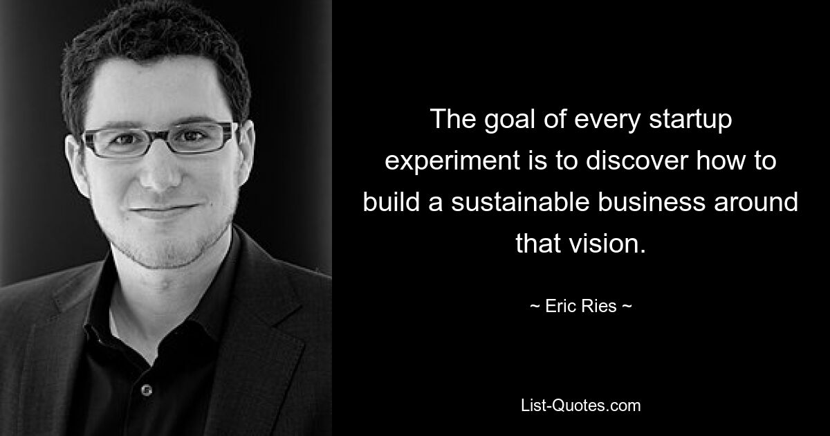 The goal of every startup experiment is to discover how to build a sustainable business around that vision. — © Eric Ries