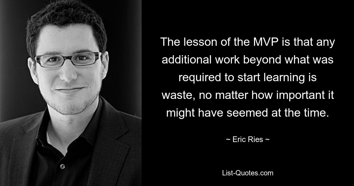 The lesson of the MVP is that any additional work beyond what was required to start learning is waste, no matter how important it might have seemed at the time. — © Eric Ries