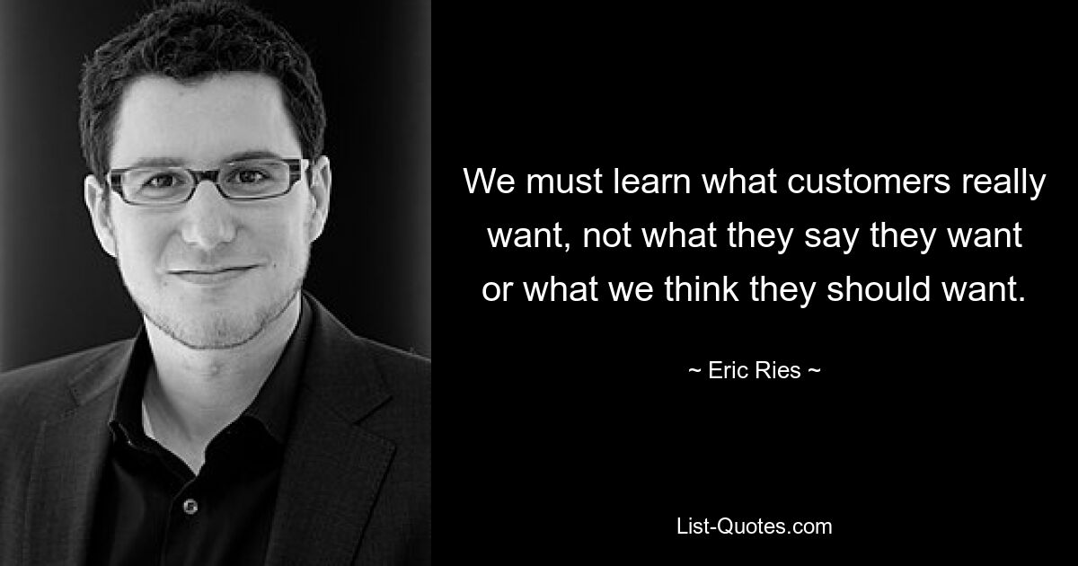 We must learn what customers really want, not what they say they want or what we think they should want. — © Eric Ries