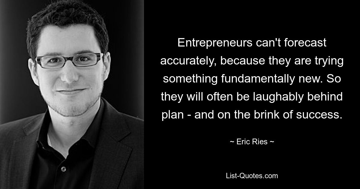 Entrepreneurs can't forecast accurately, because they are trying something fundamentally new. So they will often be laughably behind plan - and on the brink of success. — © Eric Ries