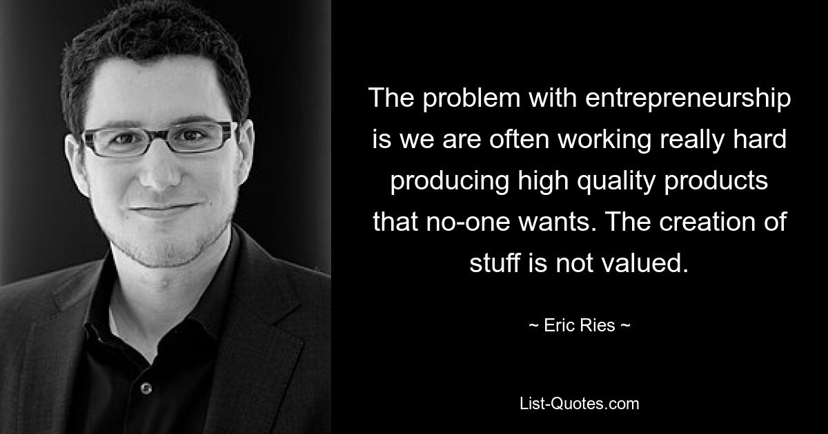 The problem with entrepreneurship is we are often working really hard producing high quality products that no-one wants. The creation of stuff is not valued. — © Eric Ries