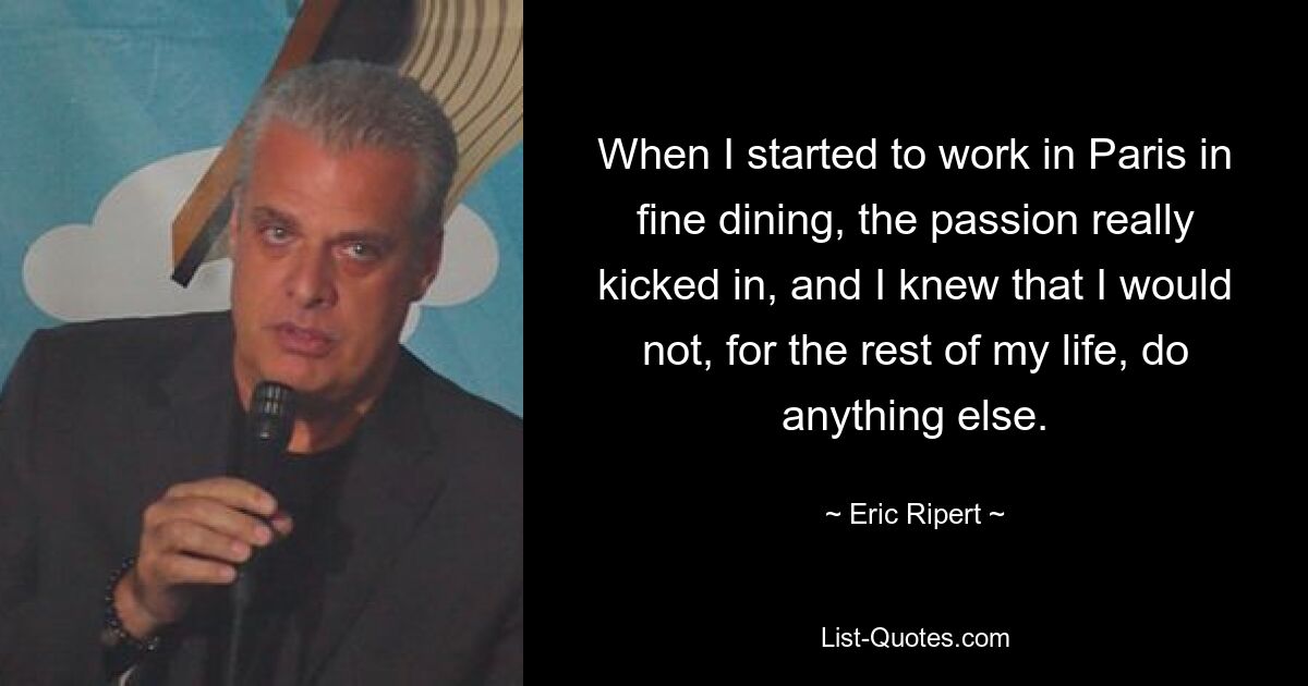 When I started to work in Paris in fine dining, the passion really kicked in, and I knew that I would not, for the rest of my life, do anything else. — © Eric Ripert