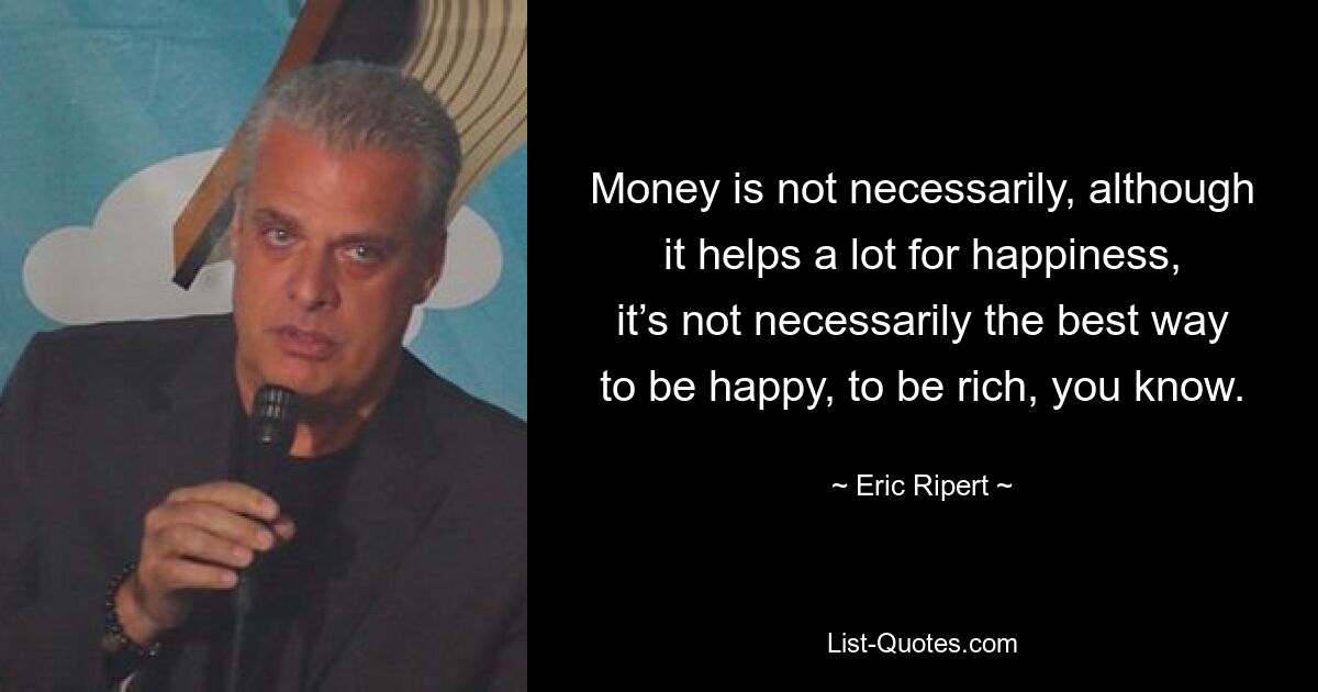 Money is not necessarily, although it helps a lot for happiness, it’s not necessarily the best way to be happy, to be rich, you know. — © Eric Ripert