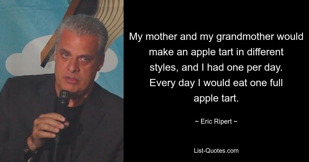 My mother and my grandmother would make an apple tart in different styles, and I had one per day. Every day I would eat one full apple tart. — © Eric Ripert