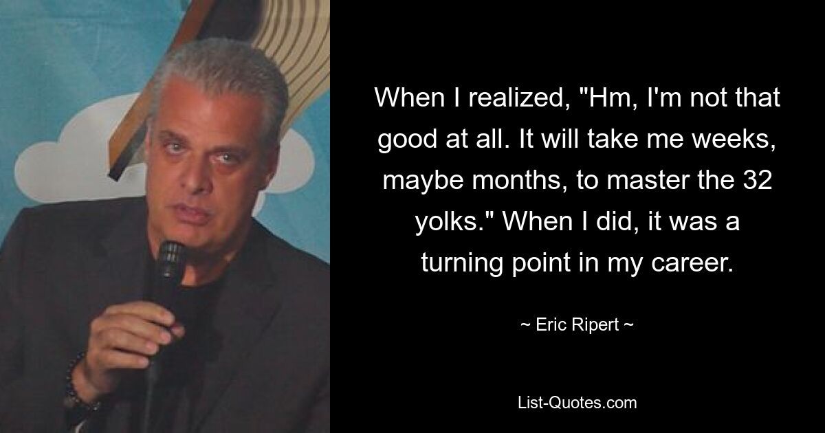 When I realized, "Hm, I'm not that good at all. It will take me weeks, maybe months, to master the 32 yolks." When I did, it was a turning point in my career. — © Eric Ripert