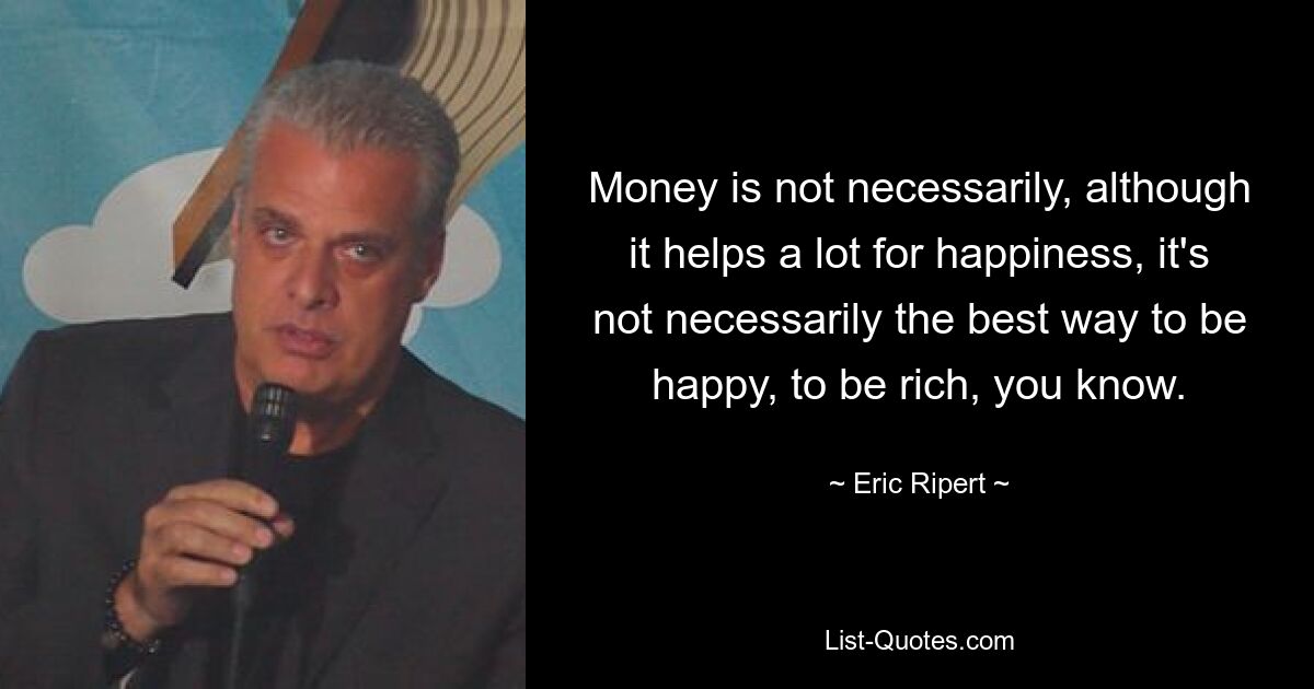 Money is not necessarily, although it helps a lot for happiness, it's not necessarily the best way to be happy, to be rich, you know. — © Eric Ripert