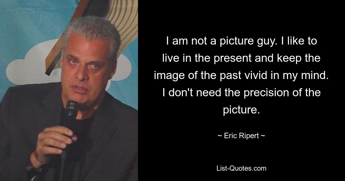 I am not a picture guy. I like to live in the present and keep the image of the past vivid in my mind. I don't need the precision of the picture. — © Eric Ripert