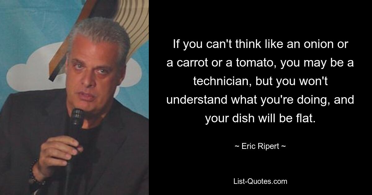 If you can't think like an onion or a carrot or a tomato, you may be a technician, but you won't understand what you're doing, and your dish will be flat. — © Eric Ripert