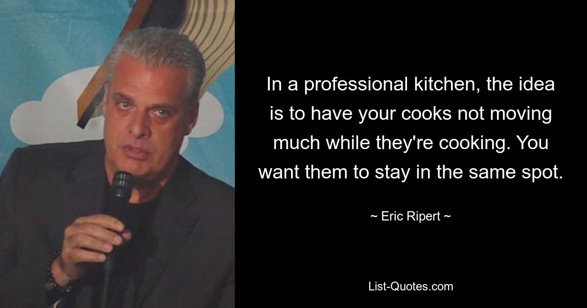 In a professional kitchen, the idea is to have your cooks not moving much while they're cooking. You want them to stay in the same spot. — © Eric Ripert