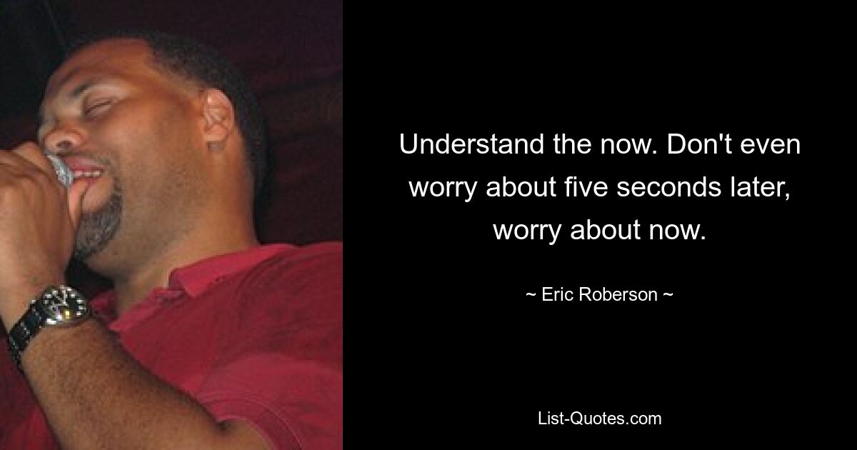 Understand the now. Don't even worry about five seconds later, worry about now. — © Eric Roberson