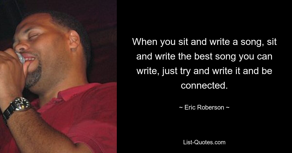 When you sit and write a song, sit and write the best song you can write, just try and write it and be connected. — © Eric Roberson