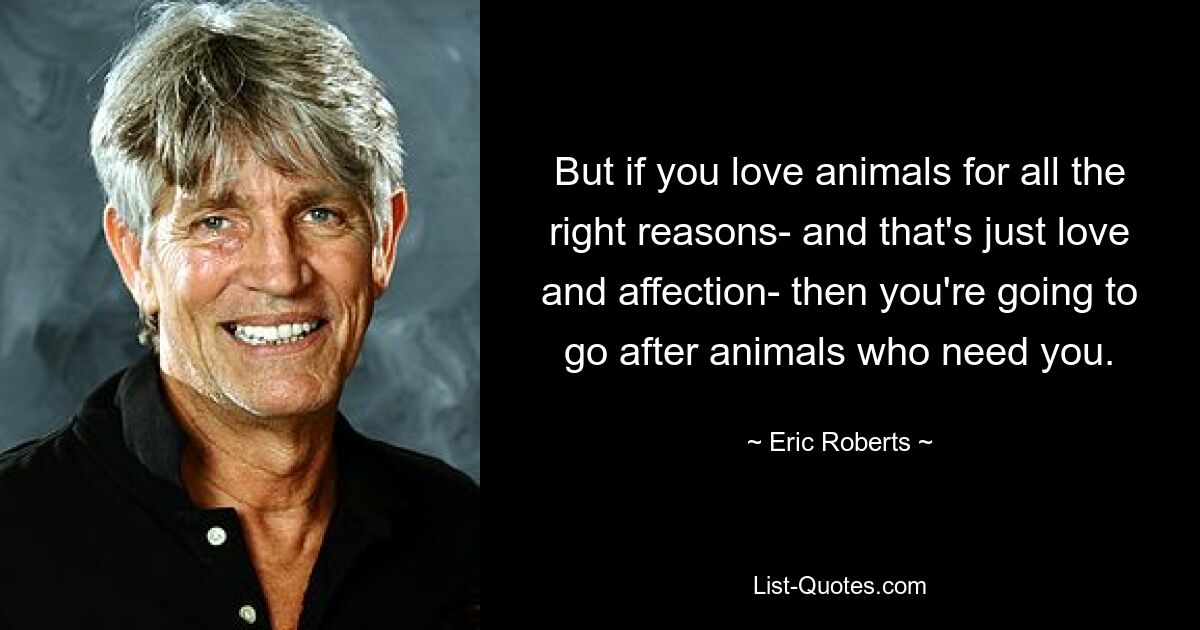 But if you love animals for all the right reasons- and that's just love and affection- then you're going to go after animals who need you. — © Eric Roberts