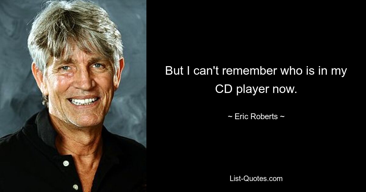 But I can't remember who is in my CD player now. — © Eric Roberts