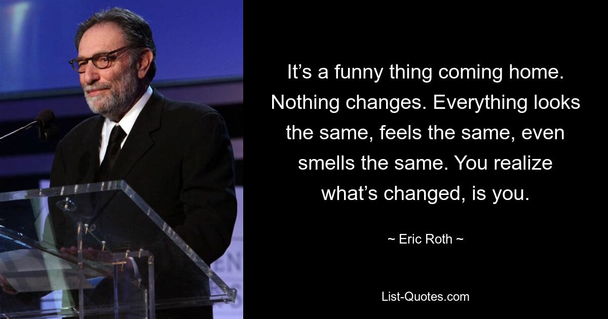 It’s a funny thing coming home. Nothing changes. Everything looks the same, feels the same, even smells the same. You realize what’s changed, is you. — © Eric Roth