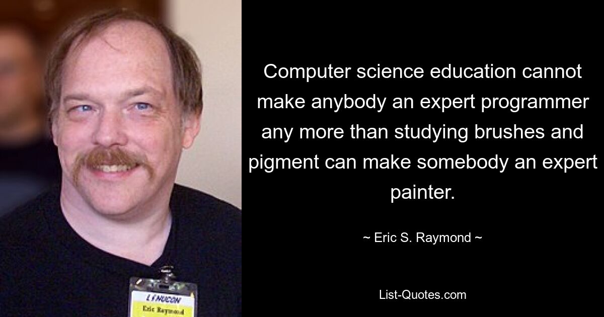 Computer science education cannot make anybody an expert programmer any more than studying brushes and pigment can make somebody an expert painter. — © Eric S. Raymond