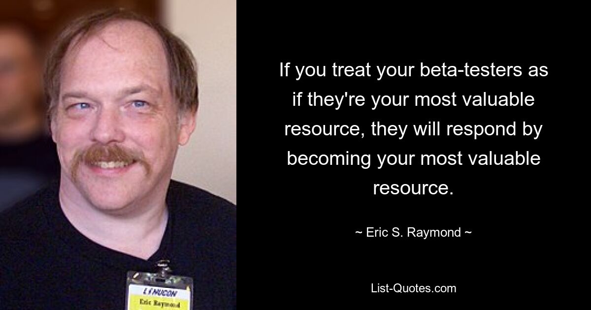 If you treat your beta-testers as if they're your most valuable resource, they will respond by becoming your most valuable resource. — © Eric S. Raymond