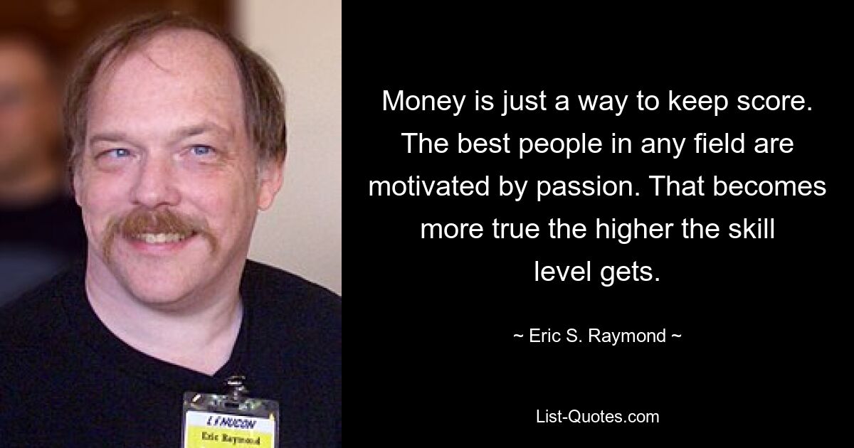 Money is just a way to keep score. The best people in any field are motivated by passion. That becomes more true the higher the skill level gets. — © Eric S. Raymond