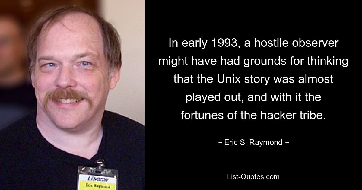 In early 1993, a hostile observer might have had grounds for thinking that the Unix story was almost played out, and with it the fortunes of the hacker tribe. — © Eric S. Raymond