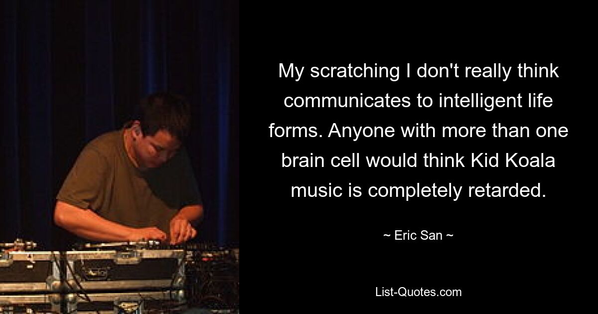 My scratching I don't really think communicates to intelligent life forms. Anyone with more than one brain cell would think Kid Koala music is completely retarded. — © Eric San