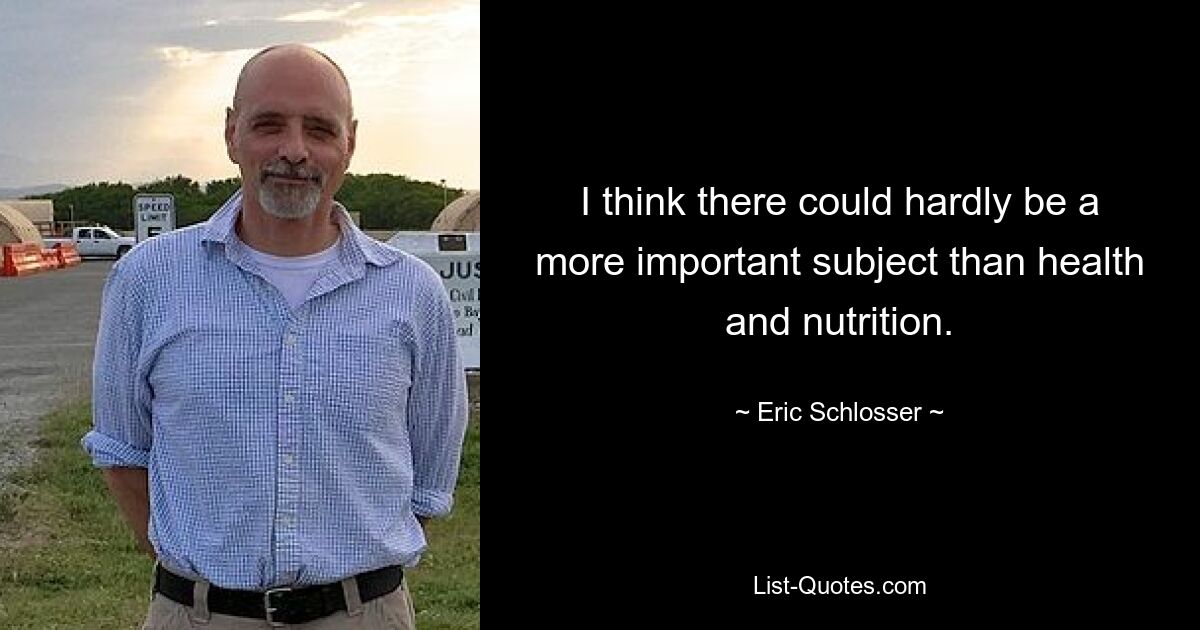 I think there could hardly be a more important subject than health and nutrition. — © Eric Schlosser