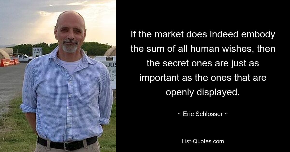 If the market does indeed embody the sum of all human wishes, then the secret ones are just as important as the ones that are openly displayed. — © Eric Schlosser