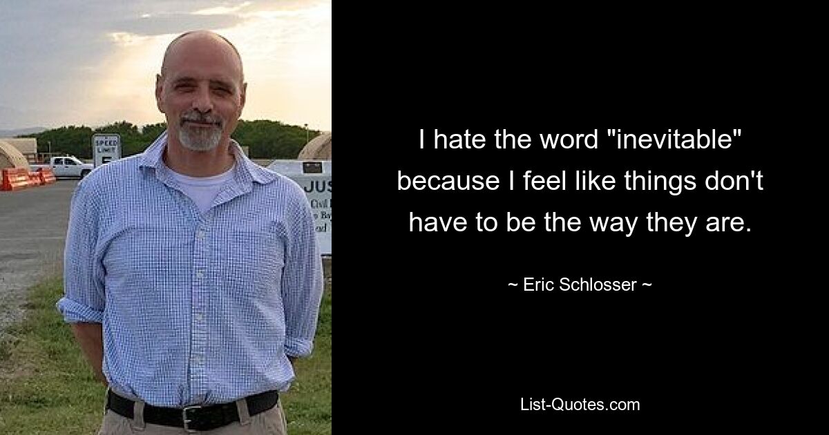 I hate the word "inevitable" because I feel like things don't have to be the way they are. — © Eric Schlosser