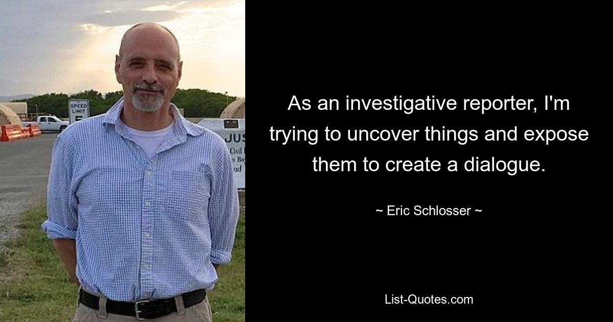 As an investigative reporter, I'm trying to uncover things and expose them to create a dialogue. — © Eric Schlosser