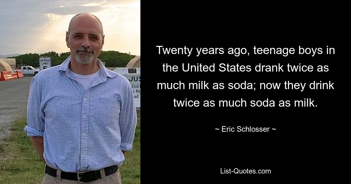 Twenty years ago, teenage boys in the United States drank twice as much milk as soda; now they drink twice as much soda as milk. — © Eric Schlosser